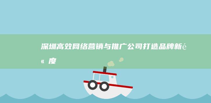 深圳高效网络营销与推广公司：打造品牌新高度