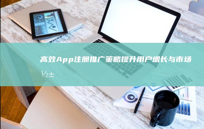 高效App注册推广策略：提升用户增长与市场影响力